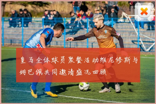 皇马全体球员聚餐活动维尼修斯与姆巴佩共同邀请盛况回顾