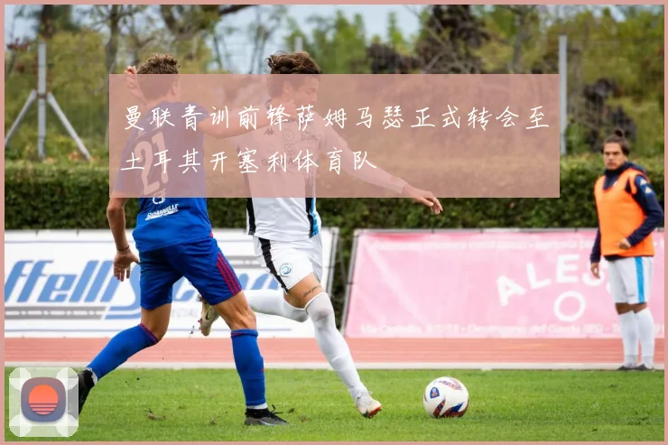 曼联青训前锋萨姆马瑟正式转会至土耳其开塞利体育队