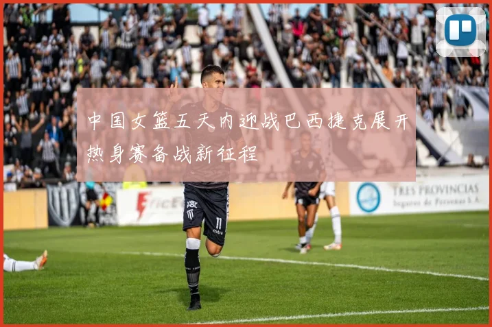 中国女篮五天内迎战巴西捷克展开热身赛备战新征程