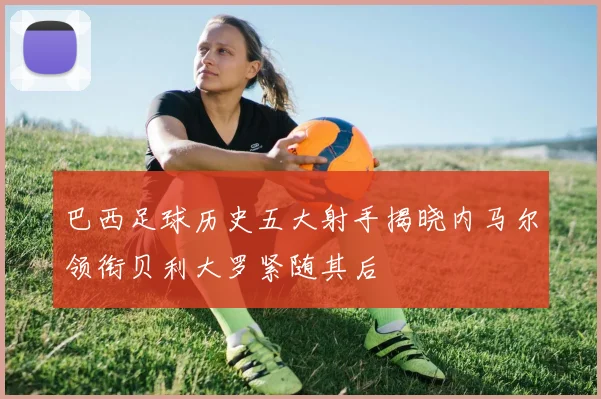 巴西足球历史五大射手揭晓内马尔领衔贝利大罗紧随其后