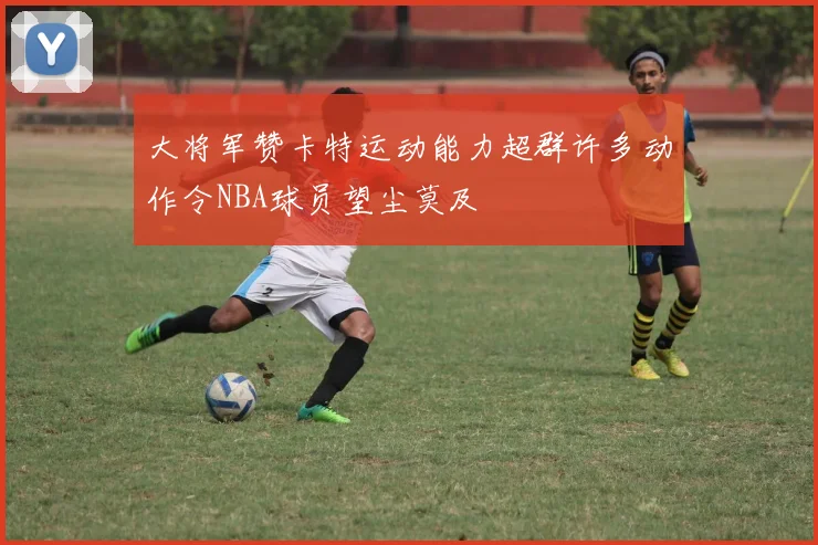 大将军赞卡特运动能力超群许多动作令NBA球员望尘莫及