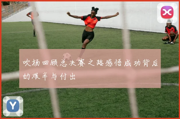 吹杨回顾总决赛之路感悟成功背后的艰辛与付出