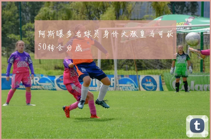 阿斯曝多名球员身价大涨皇马可获50转会分成
