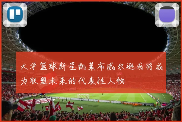 大学篮球新星凯莱布威尔逊或将成为联盟未来的代表性人物