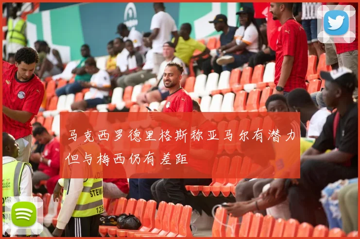 马克西罗德里格斯称亚马尔有潜力但与梅西仍有差距
