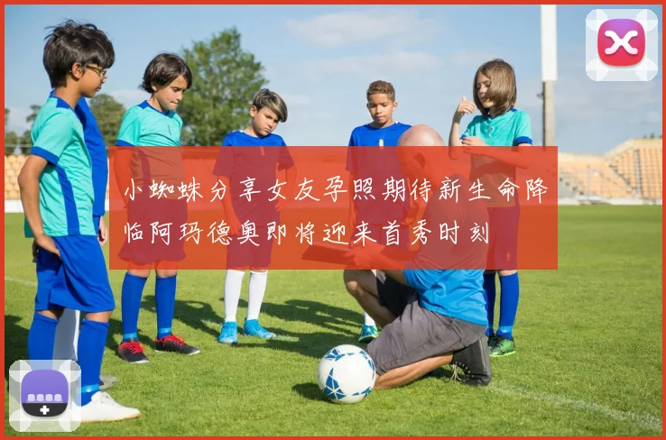 小蜘蛛分享女友孕照期待新生命降临阿玛德奥即将迎来首秀时刻