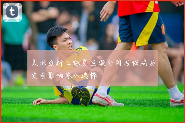美记分析三球员巨额合同与伤病历史或影响球队选择