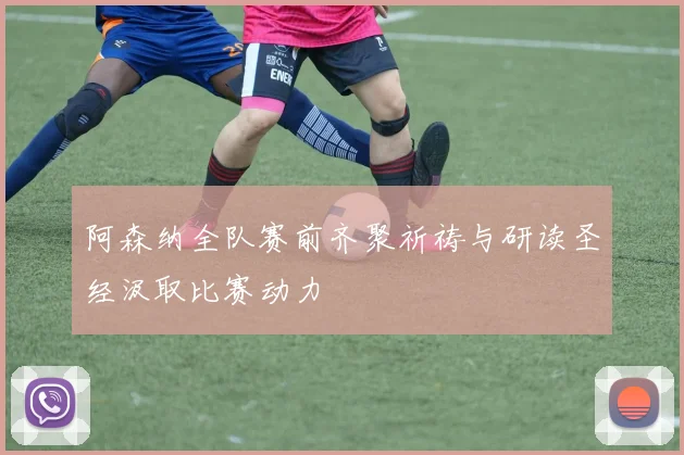 阿森纳全队赛前齐聚祈祷与研读圣经汲取比赛动力