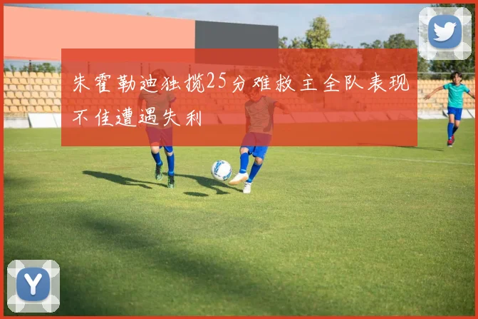 朱霍勒迪独揽25分难救主全队表现不佳遭遇失利