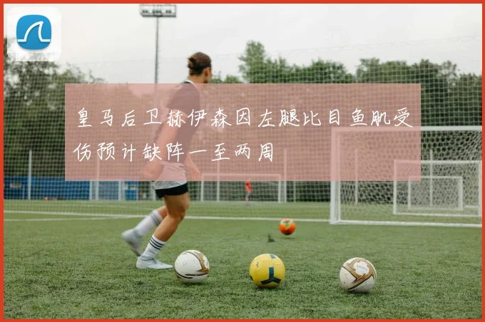 皇马后卫赫伊森因左腿比目鱼肌受伤预计缺阵一至两周