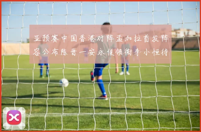 亚预赛中国香港对阵孟加拉首发阵容公布陈晋一安永佳领衔李小恒待命