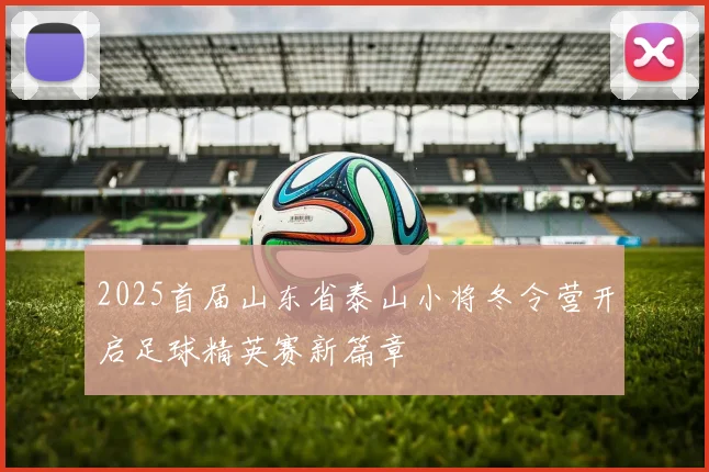 2025首届山东省泰山小将冬令营开启足球精英赛新篇章