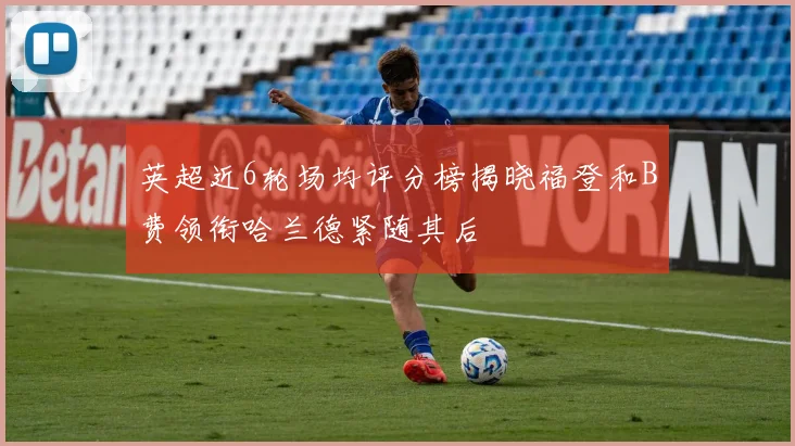 英超近6轮场均评分榜揭晓福登和B费领衔哈兰德紧随其后