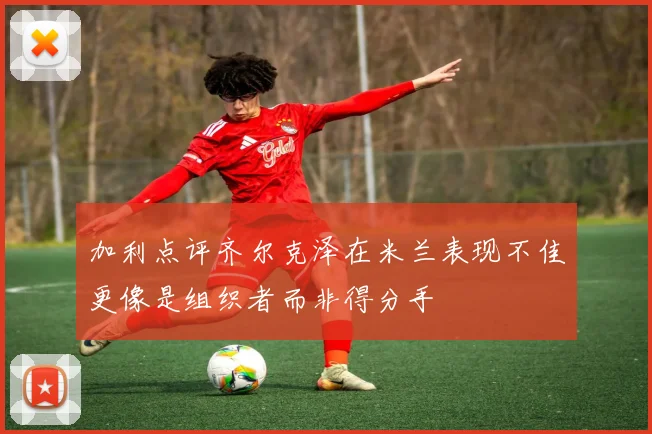 加利点评齐尔克泽在米兰表现不佳更像是组织者而非得分手