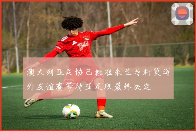 澳大利亚足协已批准米兰与科莫海外友谊赛等待亚足联最终决定