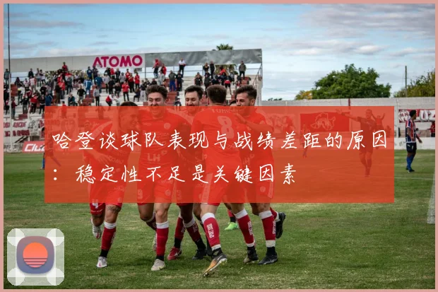 哈登谈球队表现与战绩差距的原因：稳定性不足是关键因素