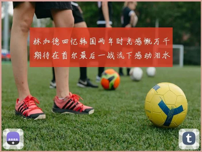 林加德回忆韩国两年时光感慨万千期待在首尔最后一战流下感动泪水